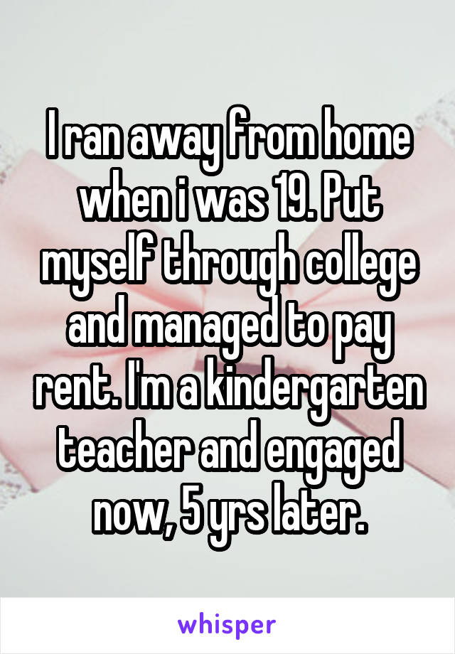 I ran away from home when i was 19. Put myself through college and managed to pay rent. I'm a kindergarten teacher and engaged now, 5 yrs later.