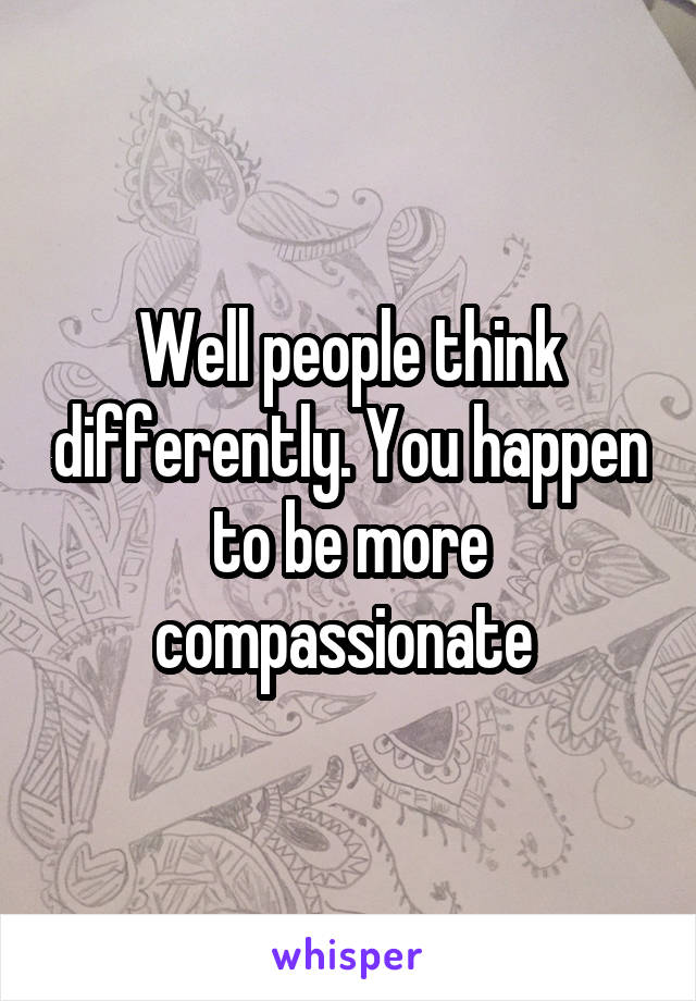 Well people think differently. You happen to be more compassionate 