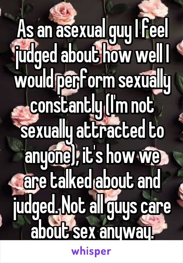 As an asexual guy I feel judged about how well I would perform sexually constantly (I'm not sexually attracted to anyone), it's how we are talked about and judged. Not all guys care about sex anyway.