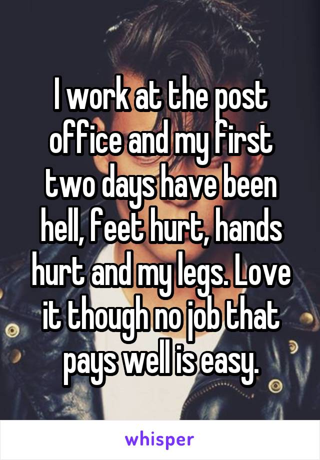 I work at the post office and my first two days have been hell, feet hurt, hands hurt and my legs. Love it though no job that pays well is easy.