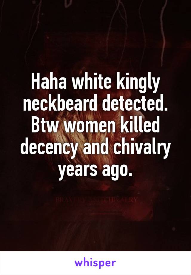 Haha white kingly neckbeard detected. Btw women killed decency and chivalry years ago.
