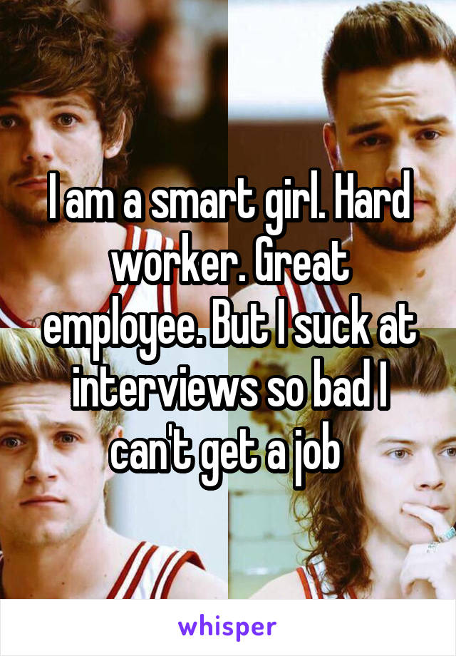 I am a smart girl. Hard worker. Great employee. But I suck at interviews so bad I can't get a job 