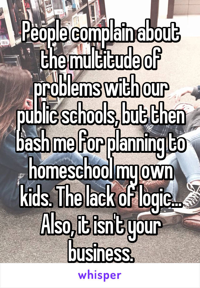 People complain about the multitude of problems with our public schools, but then bash me for planning to homeschool my own kids. The lack of logic... Also, it isn't your business.