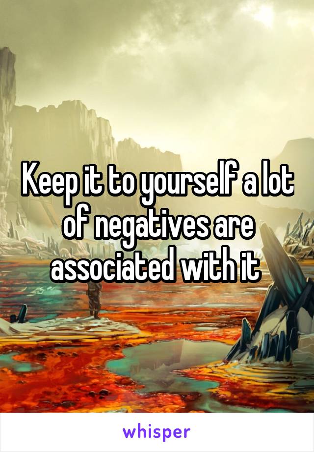 Keep it to yourself a lot of negatives are associated with it 