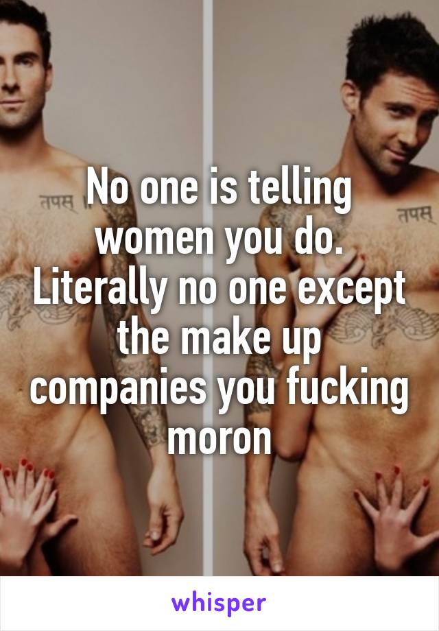 No one is telling women you do. Literally no one except the make up companies you fucking moron