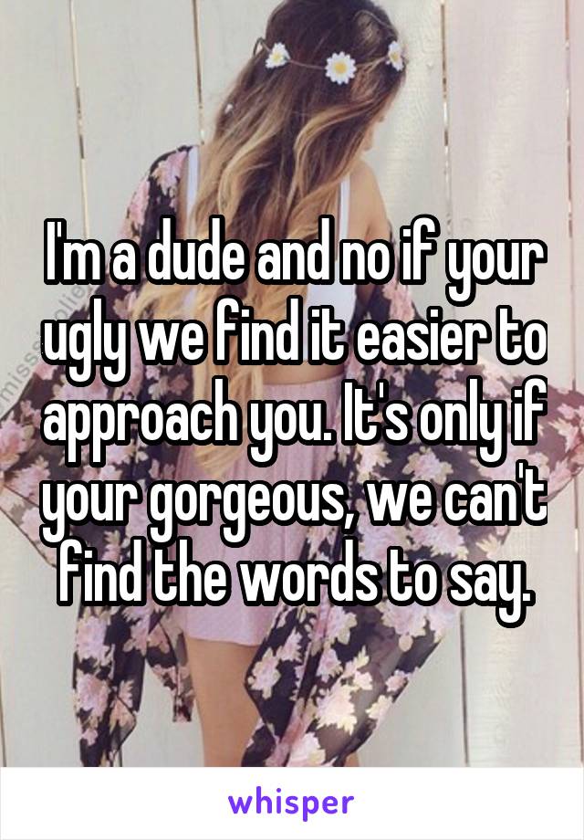 I'm a dude and no if your ugly we find it easier to approach you. It's only if your gorgeous, we can't find the words to say.