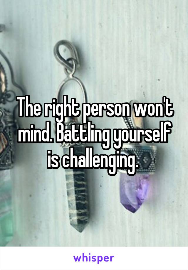 The right person won't mind. Battling yourself is challenging. 
