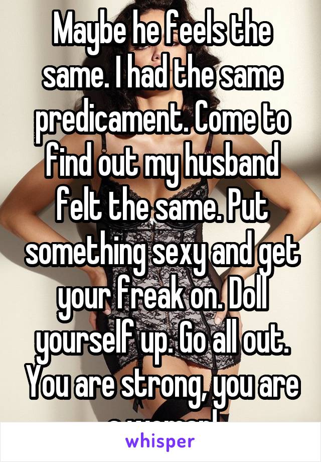 Maybe he feels the same. I had the same predicament. Come to find out my husband felt the same. Put something sexy and get your freak on. Doll yourself up. Go all out. You are strong, you are a woman!