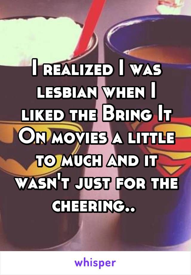 I realized I was lesbian when I liked the Bring It On movies a little to much and it wasn't just for the cheering.. 