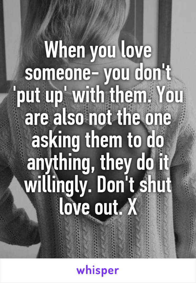 When you love someone- you don't 'put up' with them. You are also not the one asking them to do anything, they do it willingly. Don't shut love out. X
