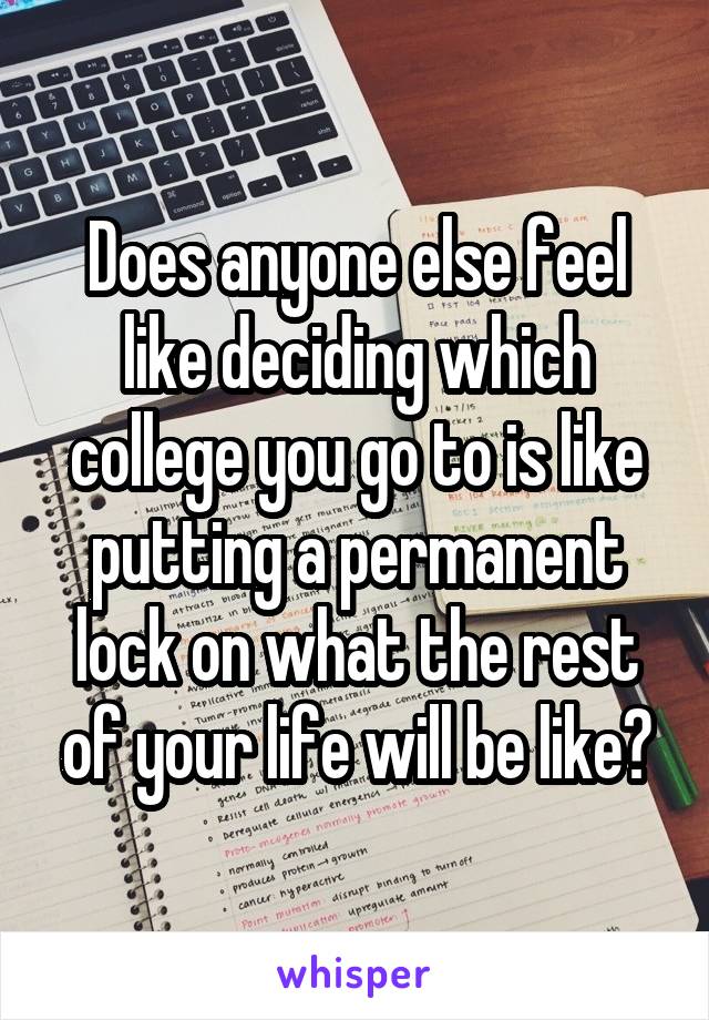 Does anyone else feel like deciding which college you go to is like putting a permanent lock on what the rest of your life will be like?