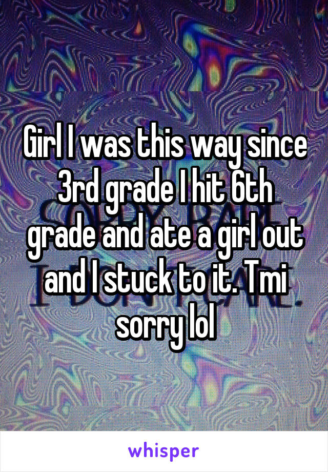 Girl I was this way since 3rd grade I hit 6th grade and ate a girl out and I stuck to it. Tmi sorry lol