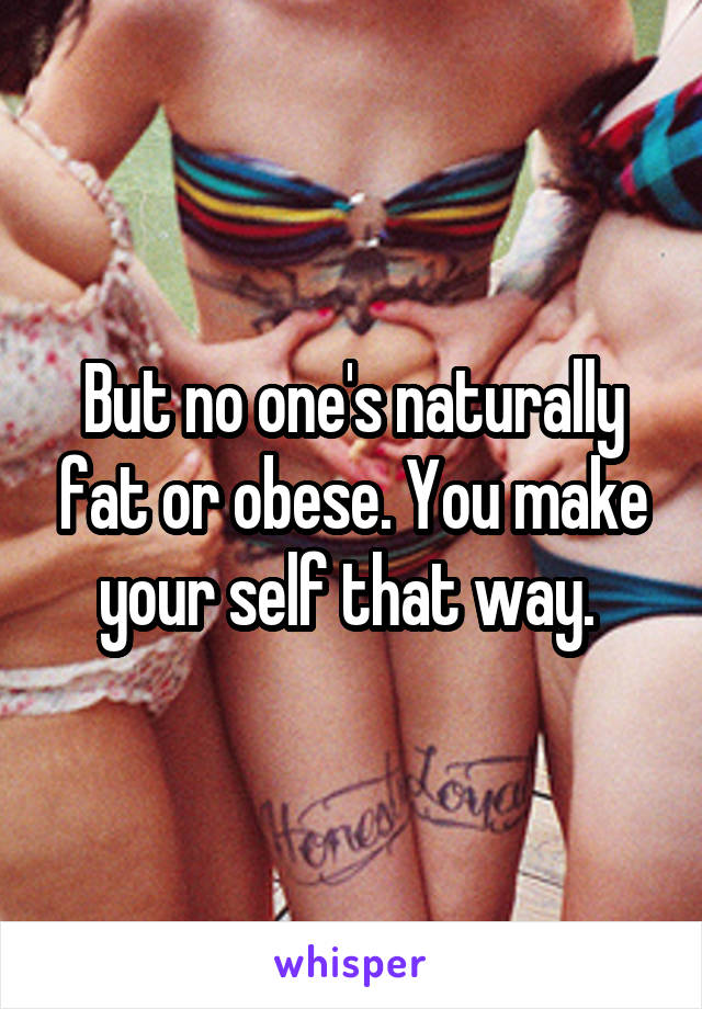 But no one's naturally fat or obese. You make your self that way. 
