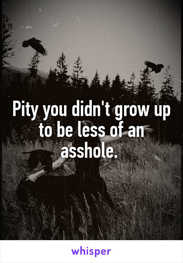 Pity you didn't grow up to be less of an asshole. 