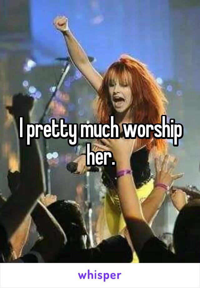 I pretty much worship her.