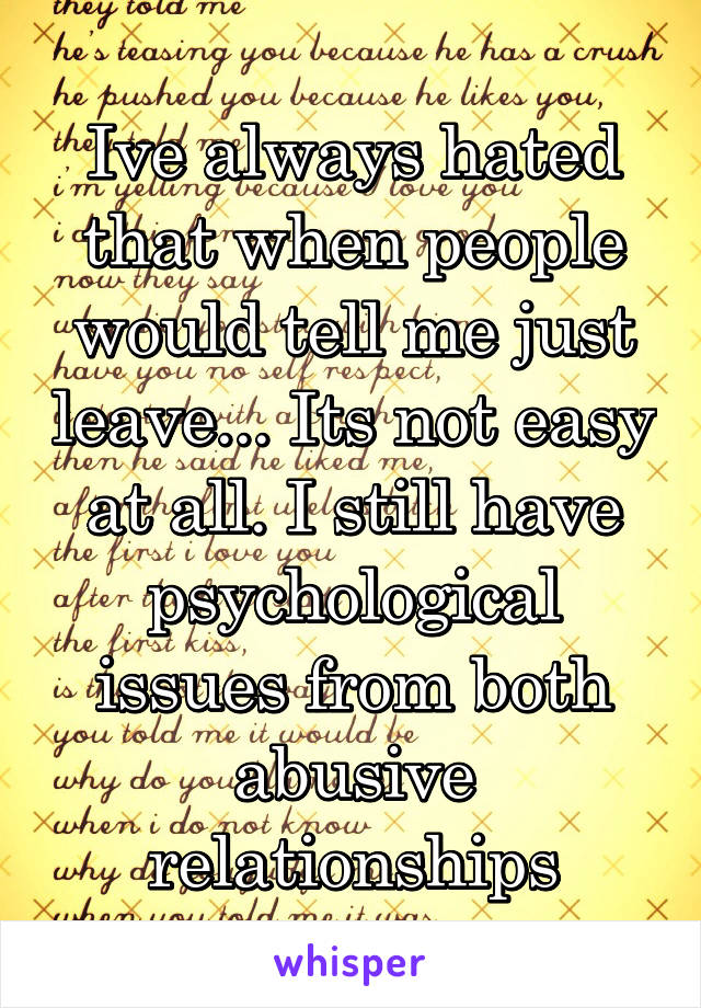 Ive always hated that when people would tell me just leave... Its not easy at all. I still have psychological issues from both abusive relationships