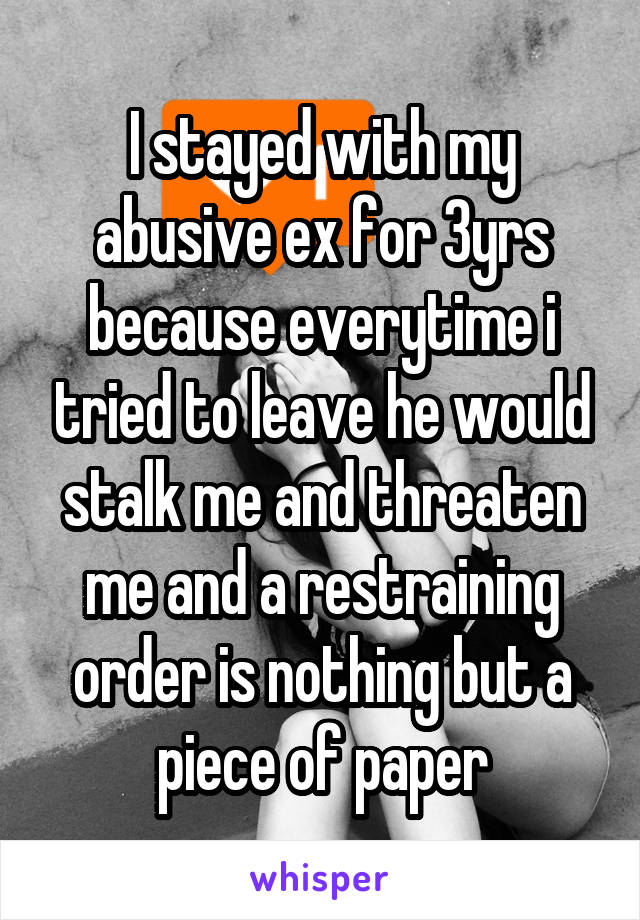 I stayed with my abusive ex for 3yrs because everytime i tried to leave he would stalk me and threaten me and a restraining order is nothing but a piece of paper