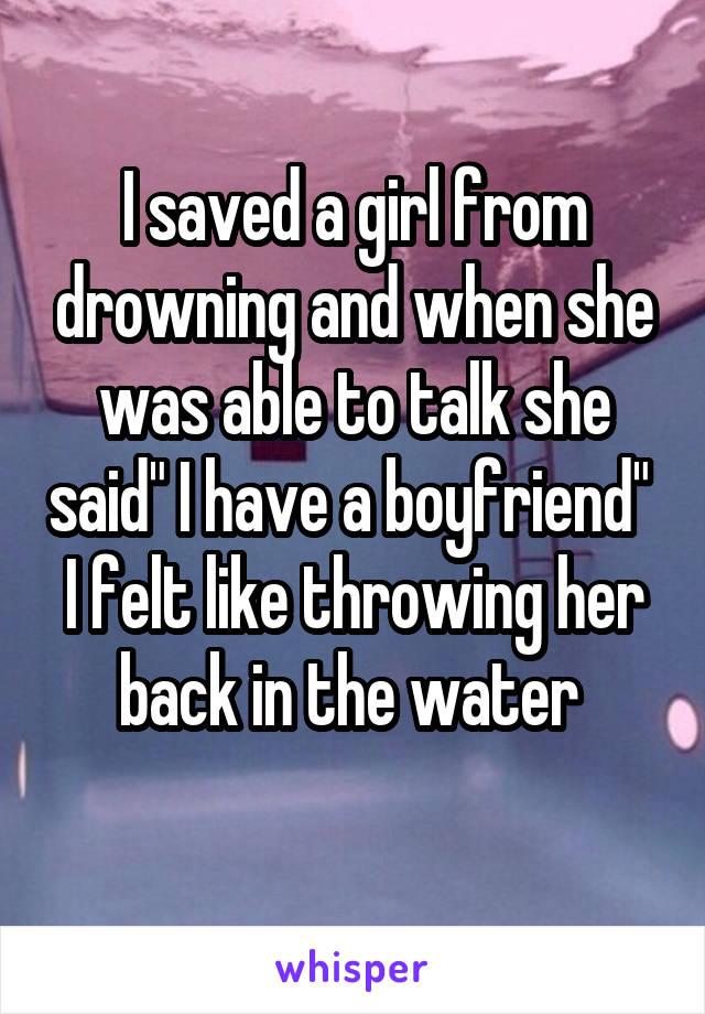 I saved a girl from drowning and when she was able to talk she said" I have a boyfriend" 
I felt like throwing her back in the water 

