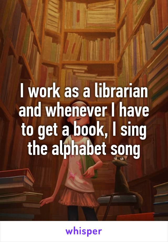 I work as a librarian and whenever I have to get a book, I sing the alphabet song