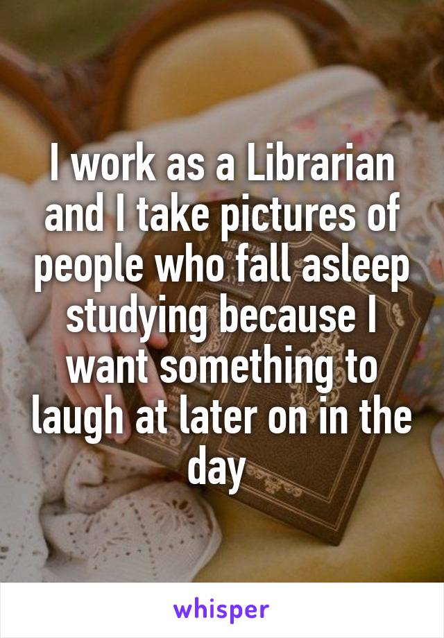 I work as a Librarian and I take pictures of people who fall asleep studying because I want something to laugh at later on in the day 