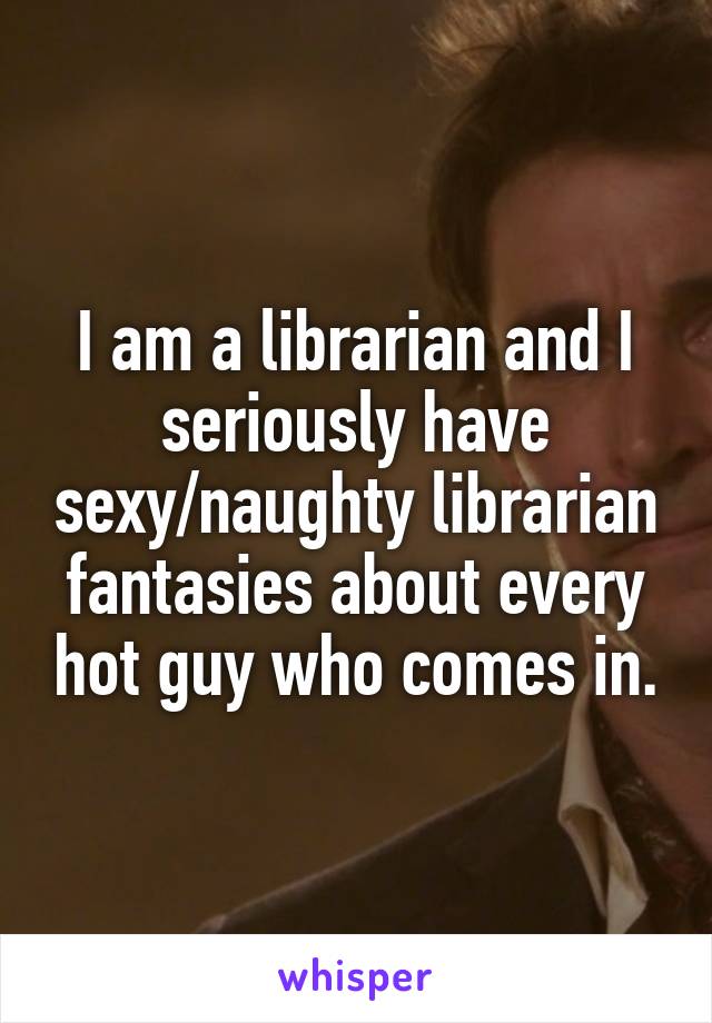 I am a librarian and I seriously have sexy/naughty librarian fantasies about every hot guy who comes in.