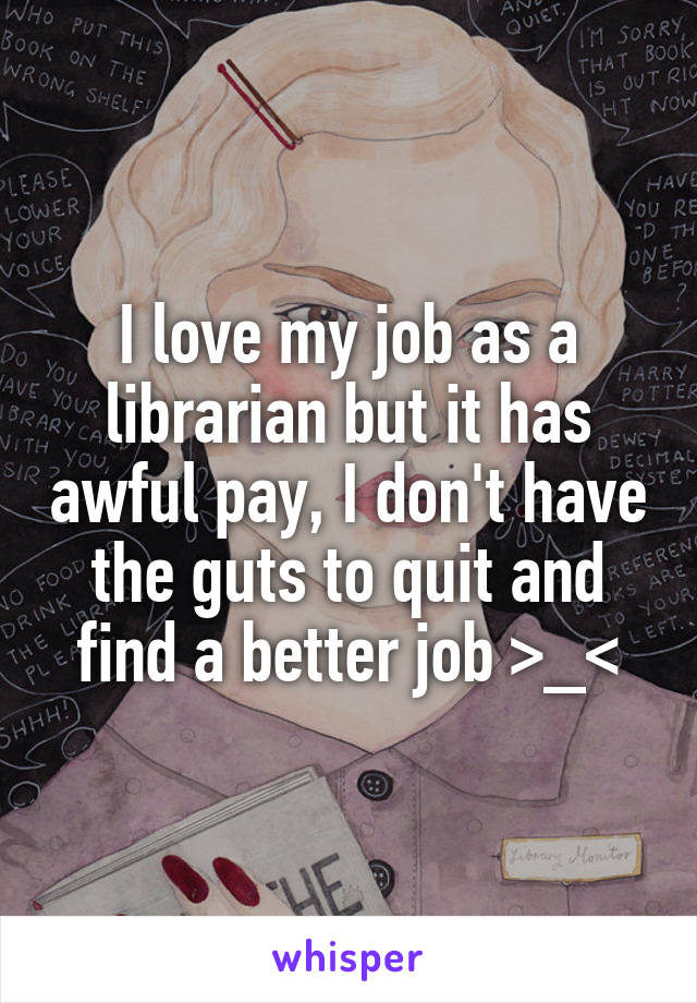 I love my job as a librarian but it has awful pay, I don't have the guts to quit and find a better job >_<