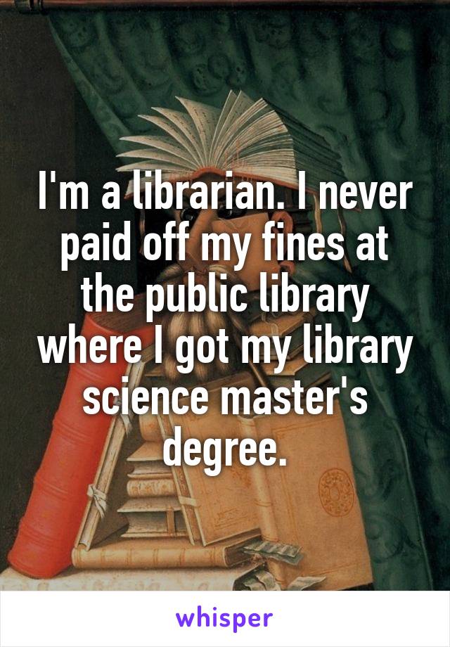 I'm a librarian. I never paid off my fines at the public library where I got my library science master's degree.