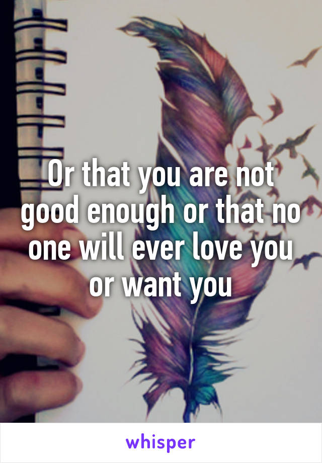 Or that you are not good enough or that no one will ever love you or want you