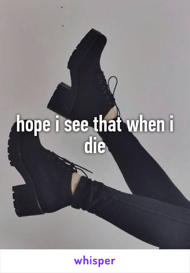 hope i see that when i die