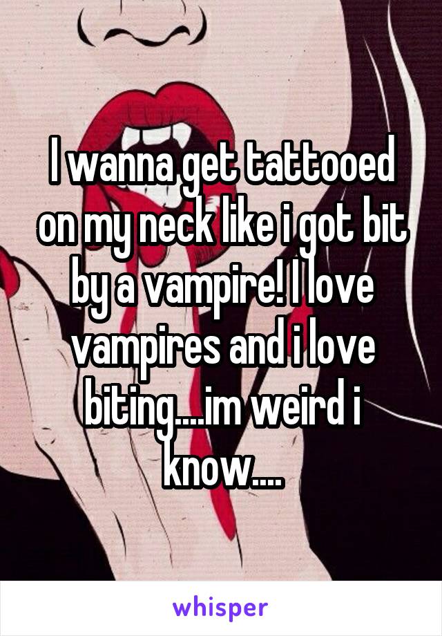 I wanna get tattooed on my neck like i got bit by a vampire! I love vampires and i love biting....im weird i know....