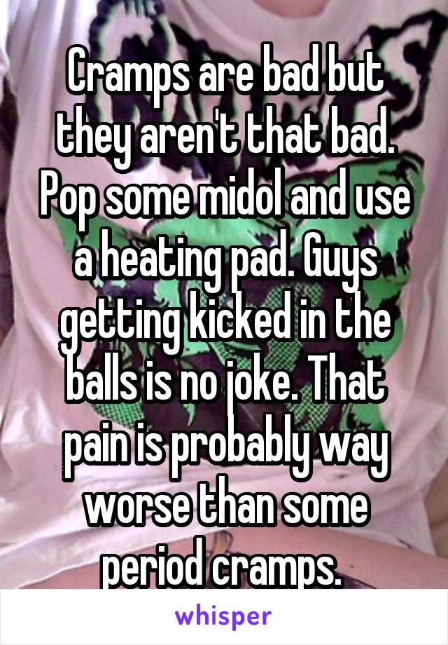 Cramps are bad but they aren't that bad. Pop some midol and use a heating pad. Guys getting kicked in the balls is no joke. That pain is probably way worse than some period cramps. 