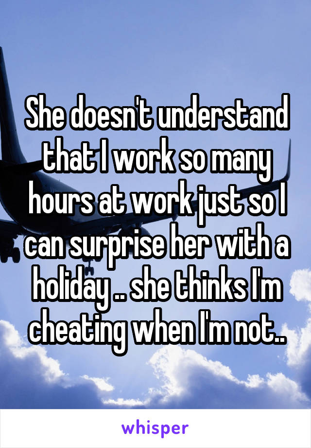 She doesn't understand that I work so many hours at work just so I can surprise her with a holiday .. she thinks I'm cheating when I'm not..