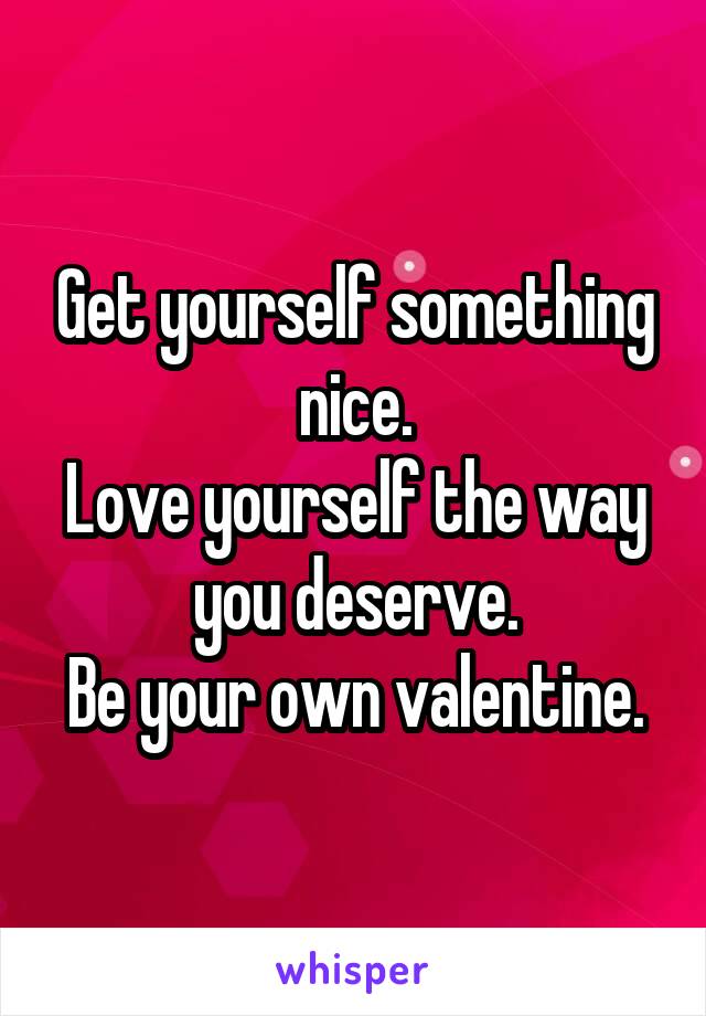 Get yourself something nice.
Love yourself the way you deserve.
Be your own valentine.