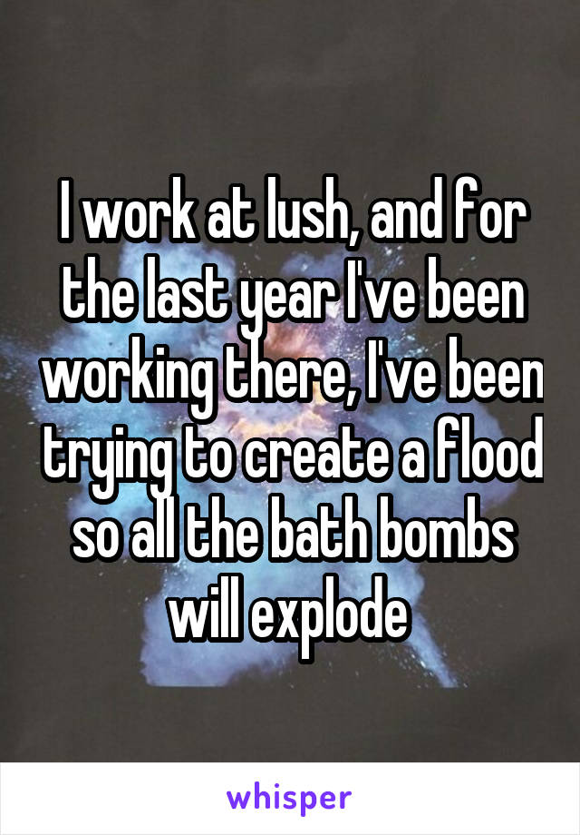 I work at lush, and for the last year I've been working there, I've been trying to create a flood so all the bath bombs will explode 
