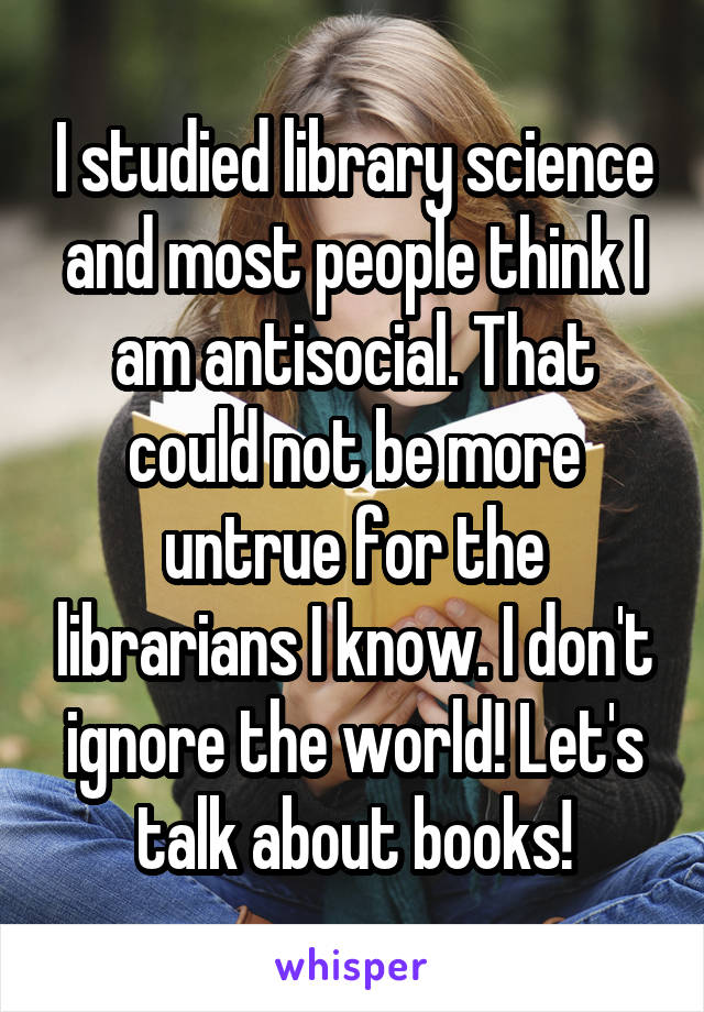 I studied library science and most people think I am antisocial. That could not be more untrue for the librarians I know. I don't ignore the world! Let's talk about books!