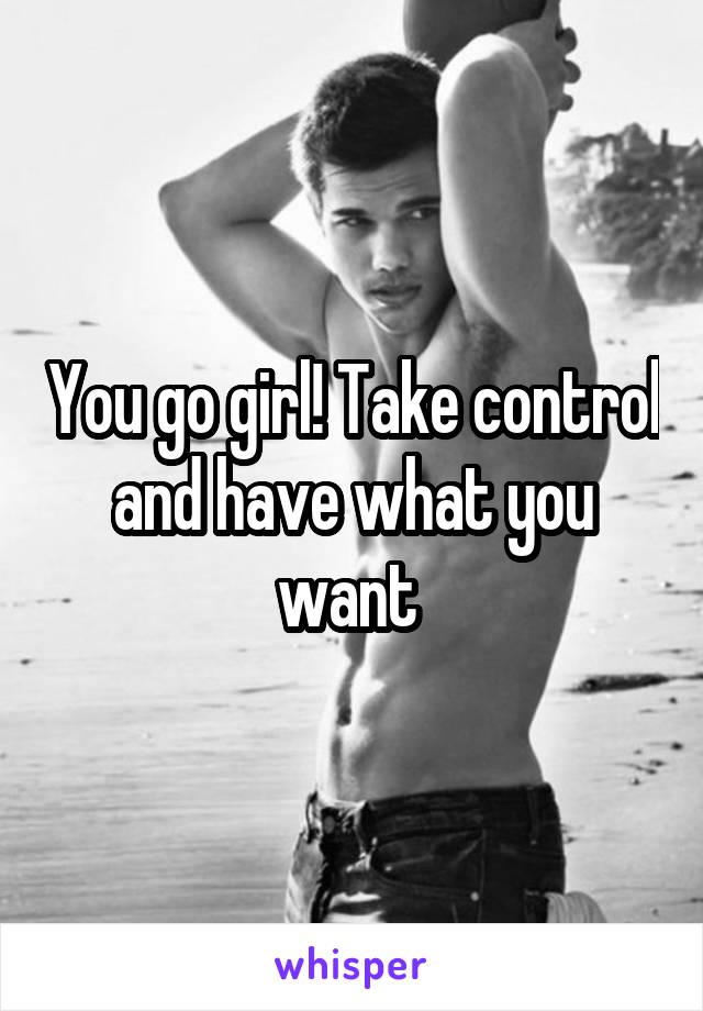 You go girl! Take control and have what you want 