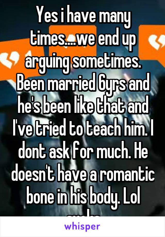 Yes i have many times....we end up arguing sometimes. Been married 6yrs and he's been like that and I've tried to teach him. I dont ask for much. He doesn't have a romantic bone in his body. Lol sucks