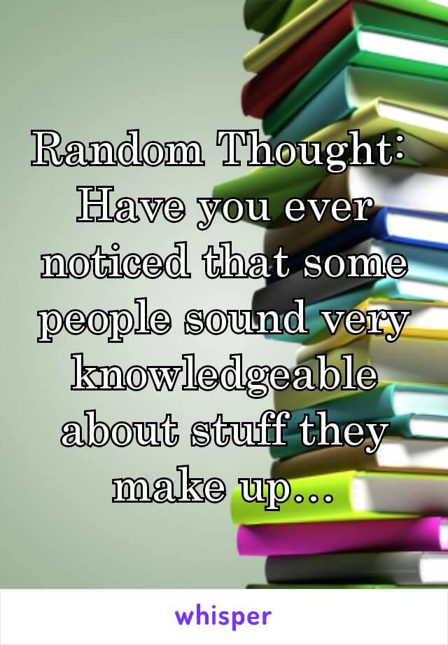 Random Thought: 
Have you ever noticed that some people sound very knowledgeable about stuff they make up…