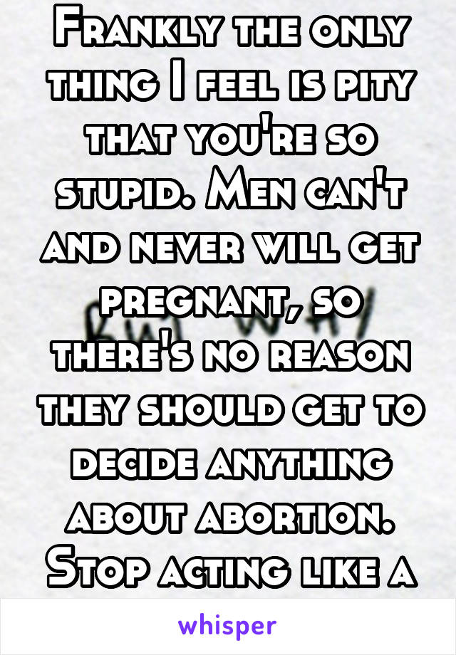 Frankly the only thing I feel is pity that you're so stupid. Men can't and never will get pregnant, so there's no reason they should get to decide anything about abortion. Stop acting like a child