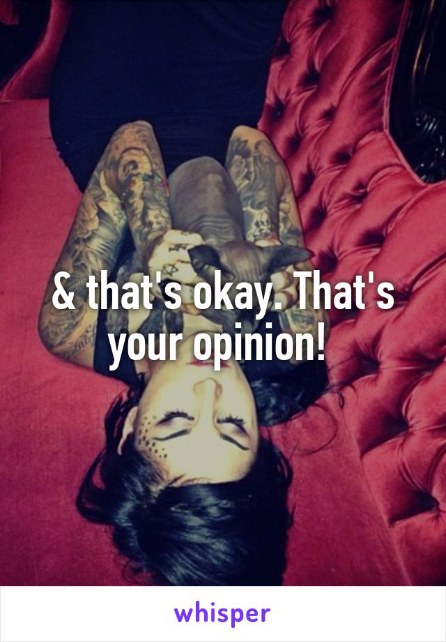 & that's okay. That's your opinion! 