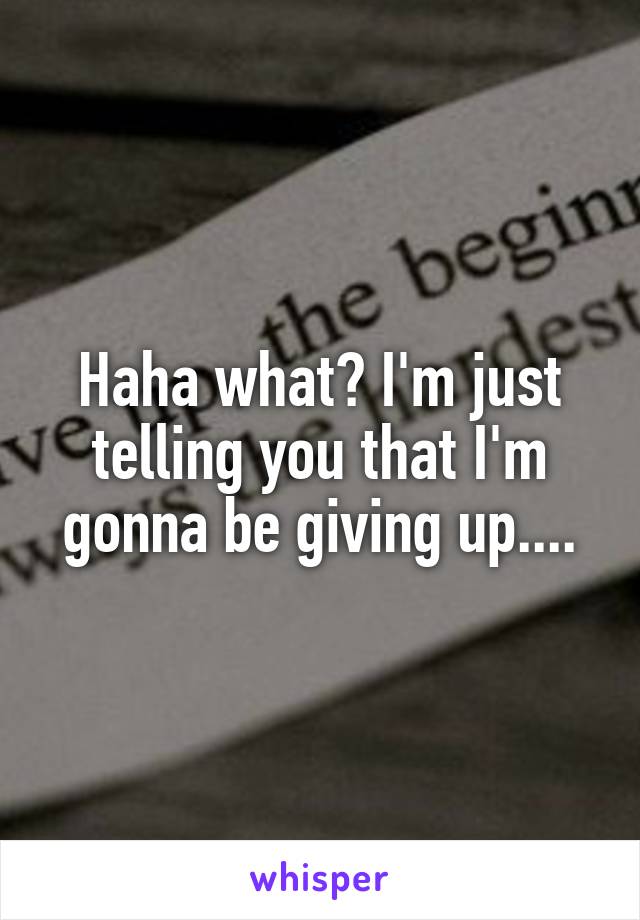 Haha what? I'm just telling you that I'm gonna be giving up....