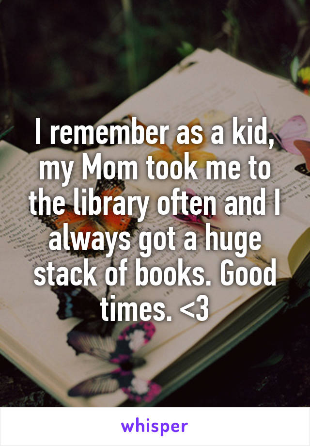 I remember as a kid, my Mom took me to the library often and I always got a huge stack of books. Good times. <3