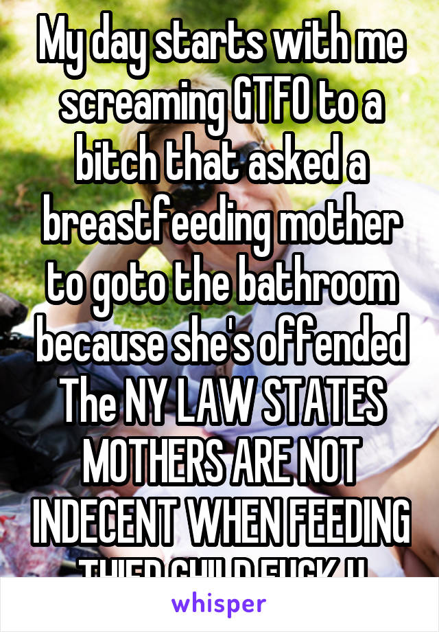 My day starts with me screaming GTFO to a bitch that asked a breastfeeding mother to goto the bathroom because she's offended
The NY LAW STATES
MOTHERS ARE NOT INDECENT WHEN FEEDING THIER CHILD FUCK U