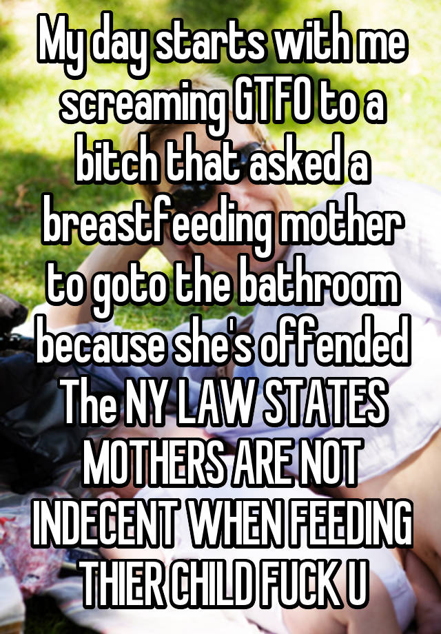 My day starts with me screaming GTFO to a bitch that asked a breastfeeding mother to goto the bathroom because she's offended
The NY LAW STATES
MOTHERS ARE NOT INDECENT WHEN FEEDING THIER CHILD FUCK U