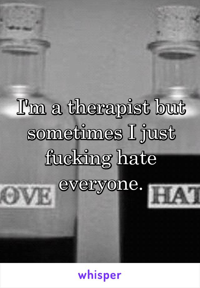 I'm a therapist but sometimes I just fucking hate everyone.