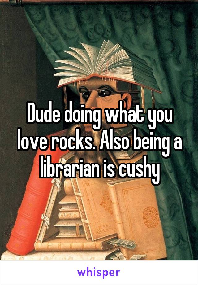 Dude doing what you love rocks. Also being a librarian is cushy