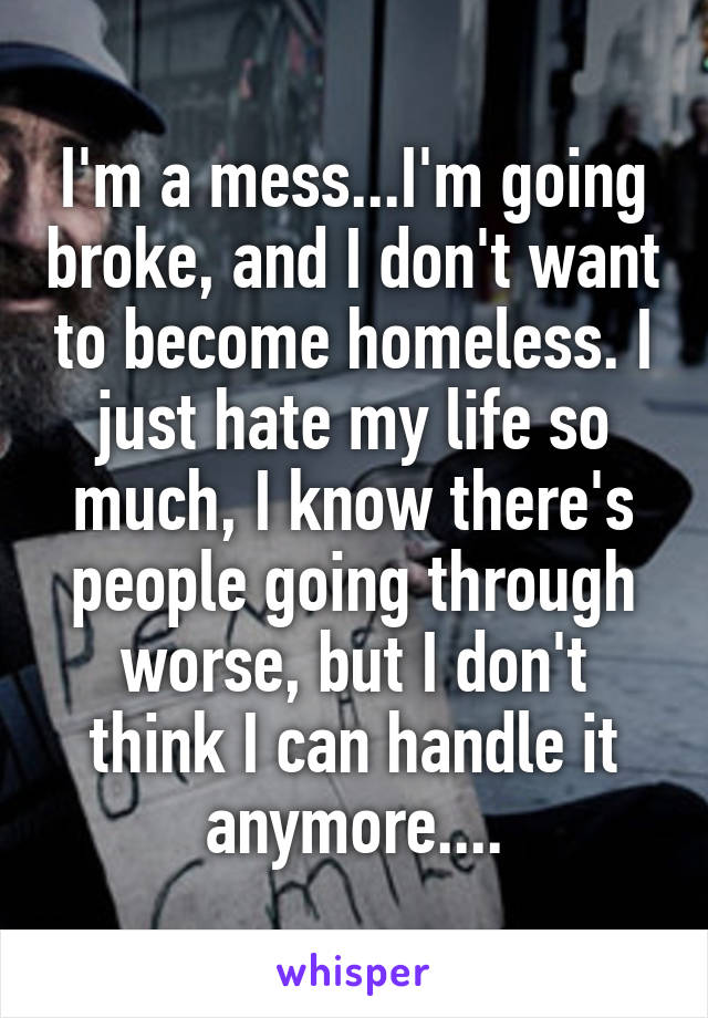 I'm a mess...I'm going broke, and I don't want to become homeless. I just hate my life so much, I know there's people going through worse, but I don't think I can handle it anymore....