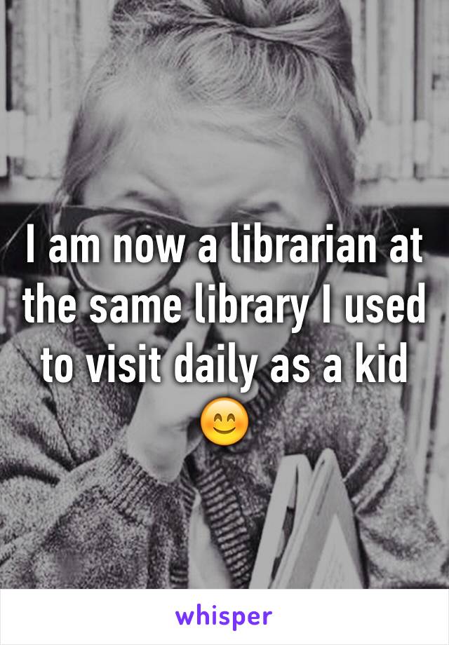 I am now a librarian at the same library I used to visit daily as a kid 😊