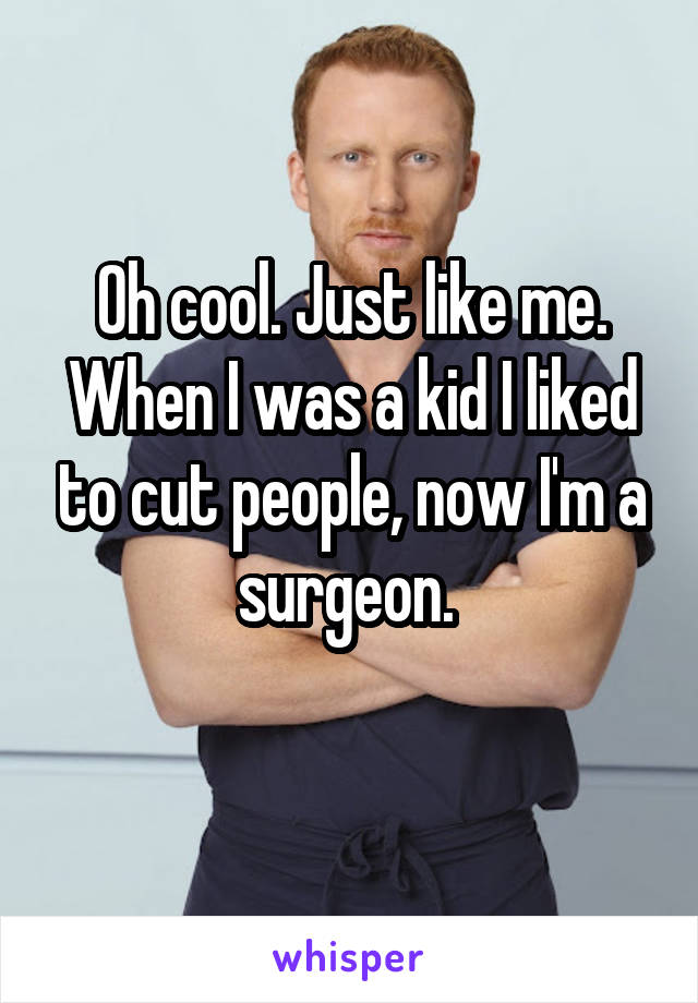 Oh cool. Just like me. When I was a kid I liked to cut people, now I'm a surgeon. 
