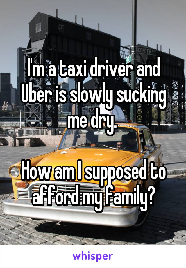I'm a taxi driver and Uber is slowly sucking me dry. 

How am I supposed to afford my family?